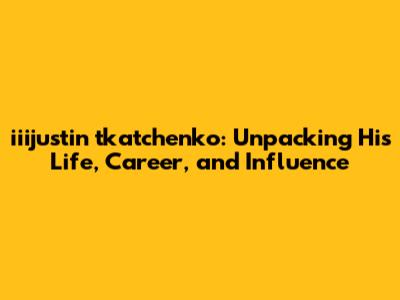 iiijustin tkatchenko: Unpacking His Life, Career, and Influence