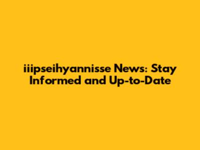 iiipseihyannisse News: Stay Informed and Up-to-Date
