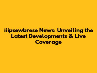 iiipsewbrese News: Unveiling the Latest Developments & Live Coverage