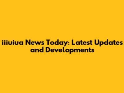 iiiuiua News Today: Latest Updates and Developments
