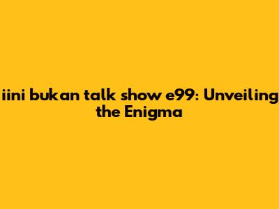 iini bukan talk show e99: Unveiling the Enigma