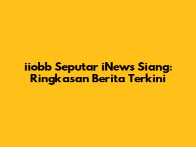 iiobb Seputar iNews Siang: Ringkasan Berita Terkini