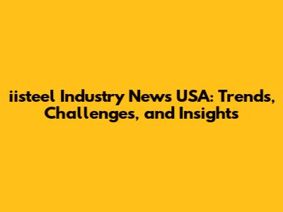 iisteel Industry News USA: Trends, Challenges, and Insights