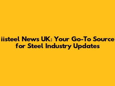 iisteel News UK: Your Go-To Source for Steel Industry Updates