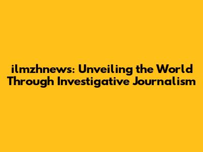 ilmzhnews: Unveiling the World Through Investigative Journalism