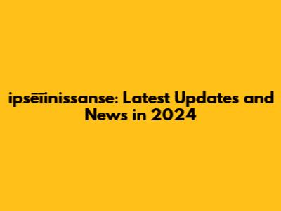 ipsēīinissanse: Latest Updates and News in 2024